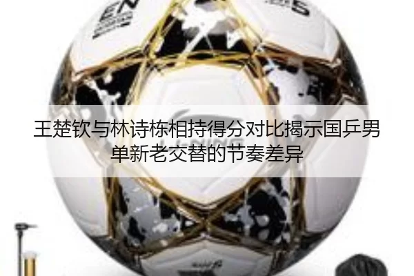 王楚钦与林诗栋相持得分对比揭示国乒男单新老交替的节奏差异（leyu）